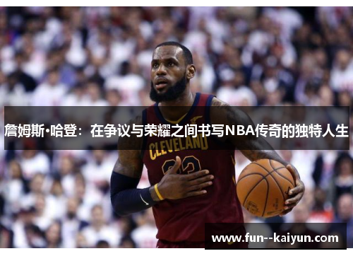 詹姆斯·哈登:在争议与荣耀之间书写NBA传奇的独特人生 詹姆斯·哈登:在争议与荣耀之间书写NBA传奇的独特人生