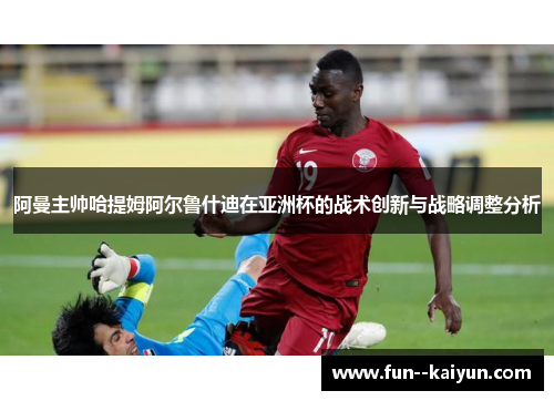 阿曼主帅哈提姆阿尔鲁什迪在亚洲杯的战术创新与战略调整分析 阿曼主帅哈提姆阿尔鲁什迪在亚洲杯的战术创新与战略调整分析