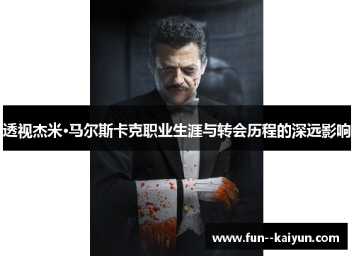 透视杰米·马尔斯卡克职业生涯与转会历程的深远影响 透视杰米·马尔斯卡克职业生涯与转会历程的深远影响