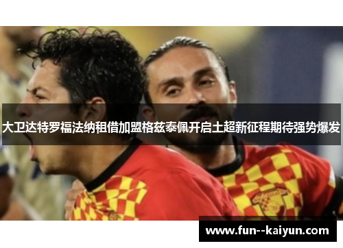 大卫达特罗福法纳租借加盟格兹泰佩开启土超新征程期待强势爆发