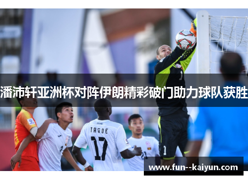 潘沛轩亚洲杯对阵伊朗精彩破门助力球队获胜 潘沛轩亚洲杯对阵伊朗精彩破门助力球队获胜